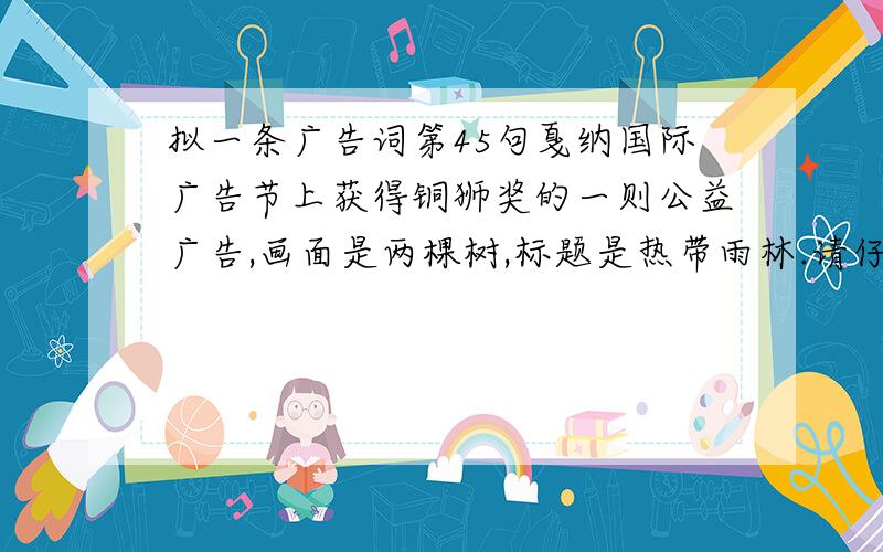 拟一条广告词第45句戛纳国际广告节上获得铜狮奖的一则公益广告,画面是两棵树,标题是热带雨林.请仔细观察,合理想象,为这则公益广告拟一条简明的广告词.要求富有新意.