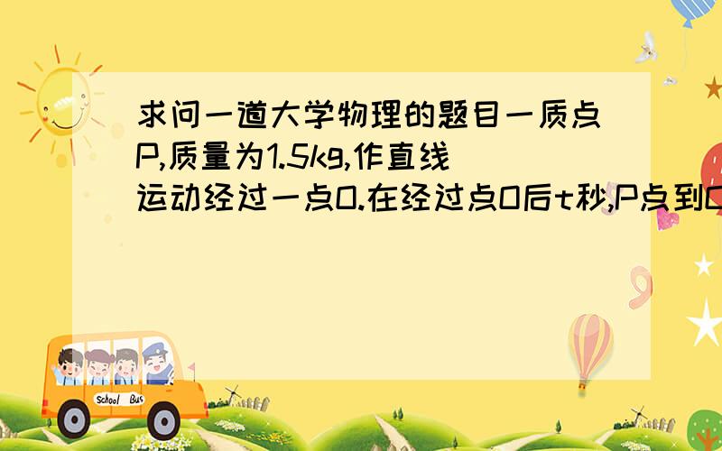 求问一道大学物理的题目一质点P,质量为1.5kg,作直线运动经过一点O.在经过点O后t秒,P点到O点的距离为x,P点受到的力为（3x+6）牛,方向为OP方向（即与运动的方向一致）.已知P点经过O点时候的速