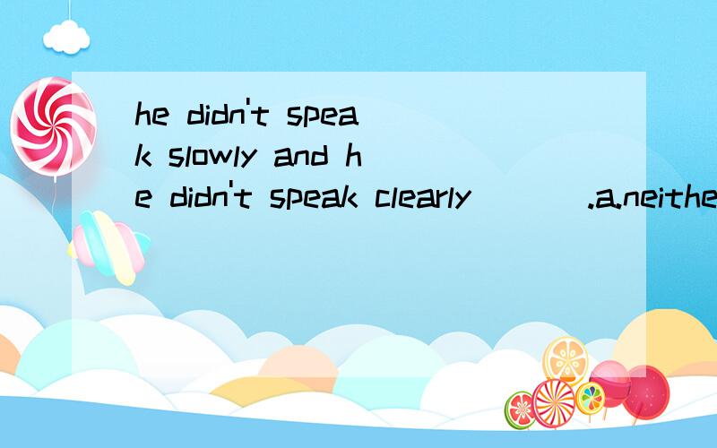 he didn't speak slowly and he didn't speak clearly ___.a.neither b.either c.too d.nor1.为什么不选a?不是a 表示否定吗?2.还有,too是不是只跟肯定句连用?3.d项的nor,答案说是一句话中不能出现not 和nor 两个否定词,那