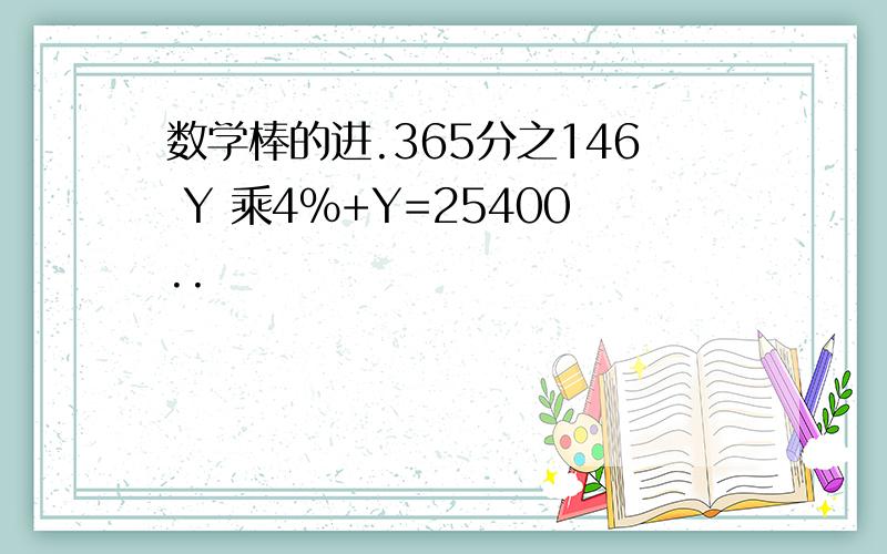 数学棒的进.365分之146 Y 乘4％+Y=25400..