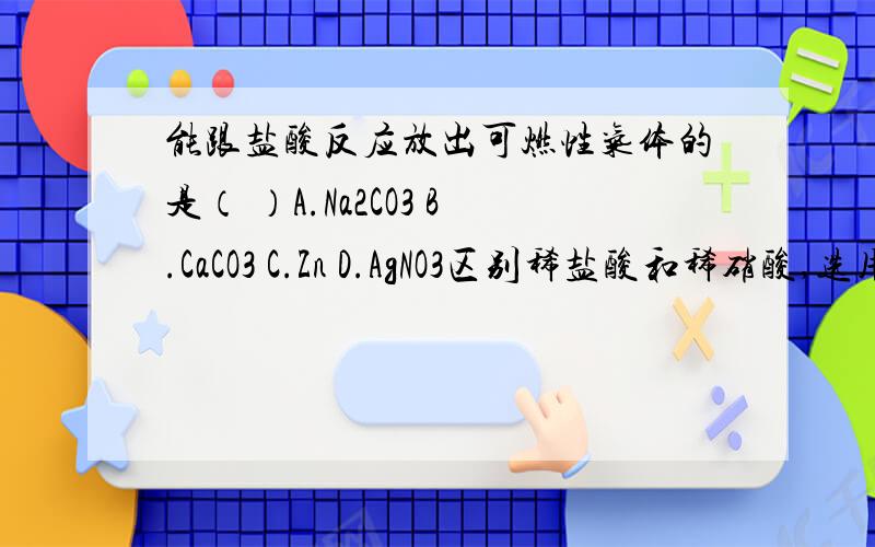 能跟盐酸反应放出可燃性气体的是（ ）A.Na2CO3 B.CaCO3 C.Zn D.AgNO3区别稀盐酸和稀硝酸,选用的试剂是（ ）A.AgNO3 B.Na2CO3 C.BaCl2 D.石蕊试剂下列实验操作能达到预期目的的是（ ）A.用10ml的量筒量取9