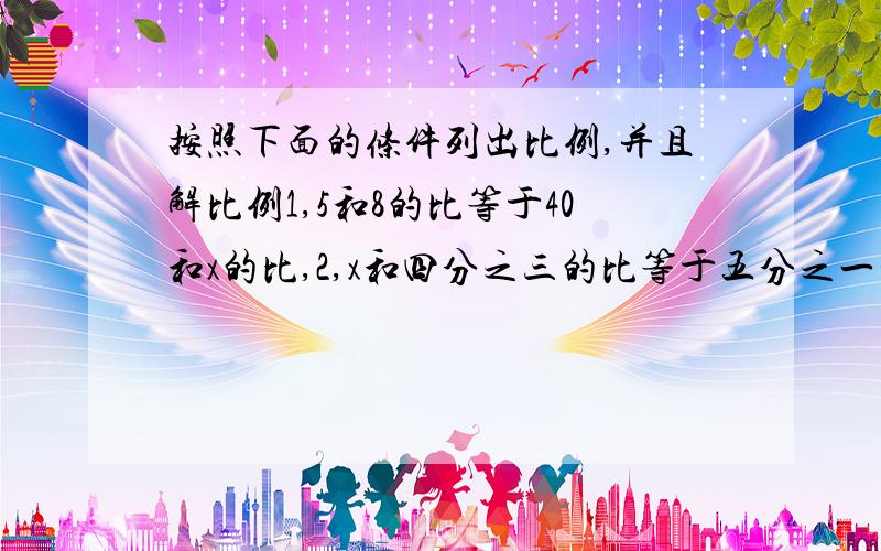 按照下面的条件列出比例,并且解比例1,5和8的比等于40和x的比,2,x和四分之三的比等于五分之一和五分之二的比,3,等号左端的比是1点5比x,等号右端比的前项和后项分别是3点6和4点8.比例的两个