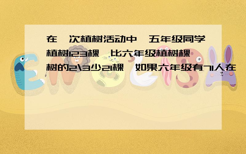 在一次植树活动中,五年级同学植树123棵,比六年级植树棵树的2\3少21棵,如果六年级有71人在一次植树活动中,五年级同学植树123棵,比六年级植树棵树的2\3少21棵,如果六年级有71人 那么植树最多