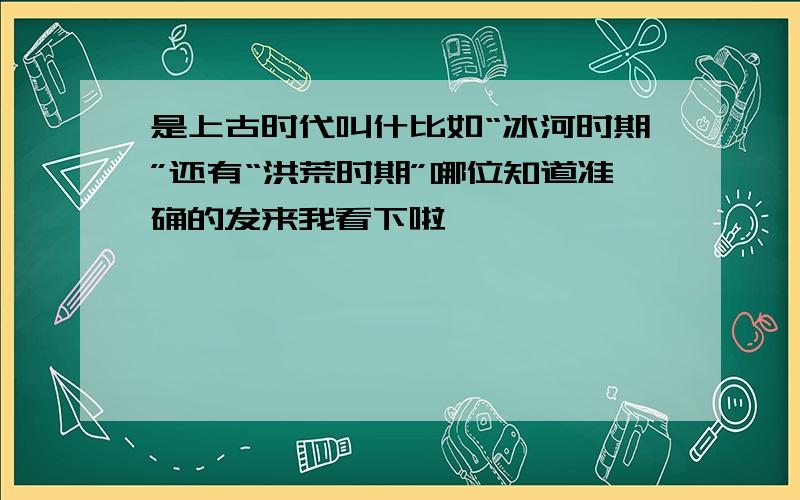 是上古时代叫什比如“冰河时期”还有“洪荒时期”哪位知道准确的发来我看下啦