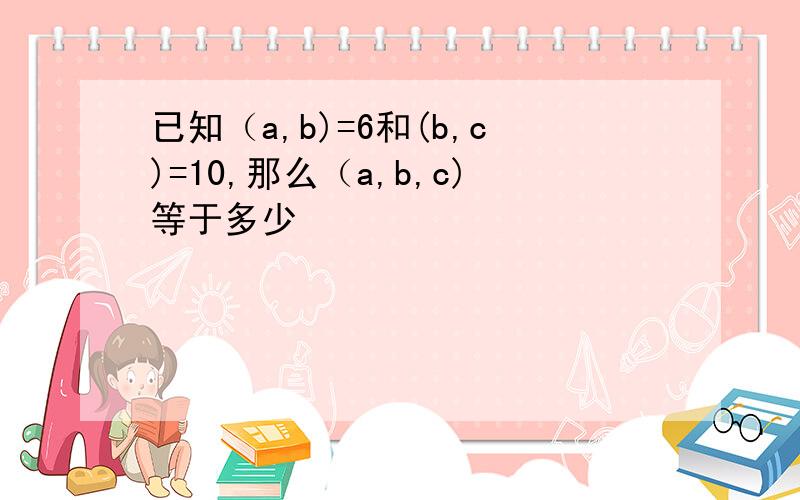 已知（a,b)=6和(b,c)=10,那么（a,b,c)等于多少