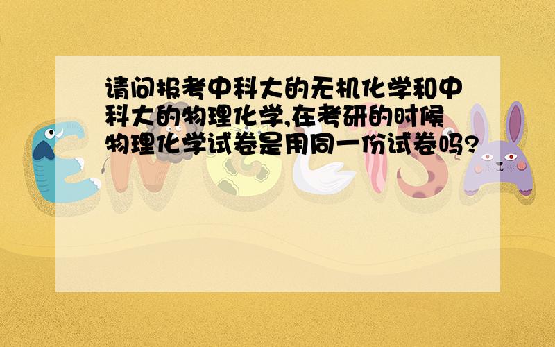 请问报考中科大的无机化学和中科大的物理化学,在考研的时候物理化学试卷是用同一份试卷吗?