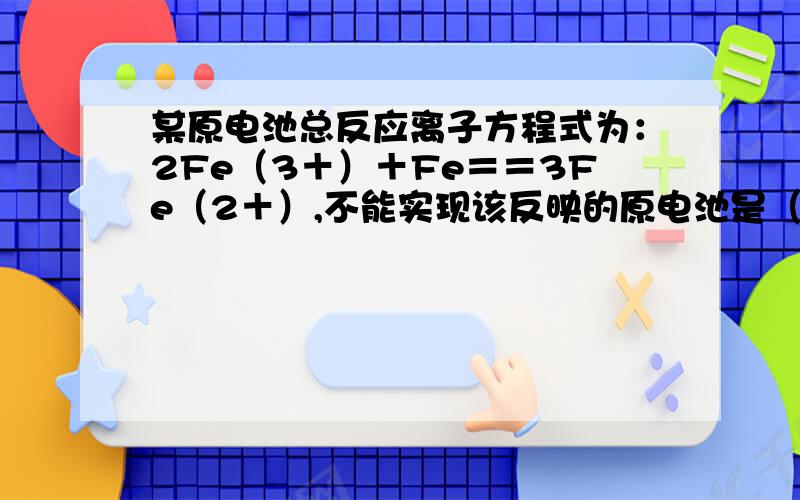 某原电池总反应离子方程式为：2Fe（3＋）＋Fe＝＝3Fe（2＋）,不能实现该反映的原电池是（）a：正极为Cu,负极为Fe,电解质融液为FeCl3b：正极为C,负极为Fe,电解质融液为Fe（NO3）3c: 正极为Fe,负