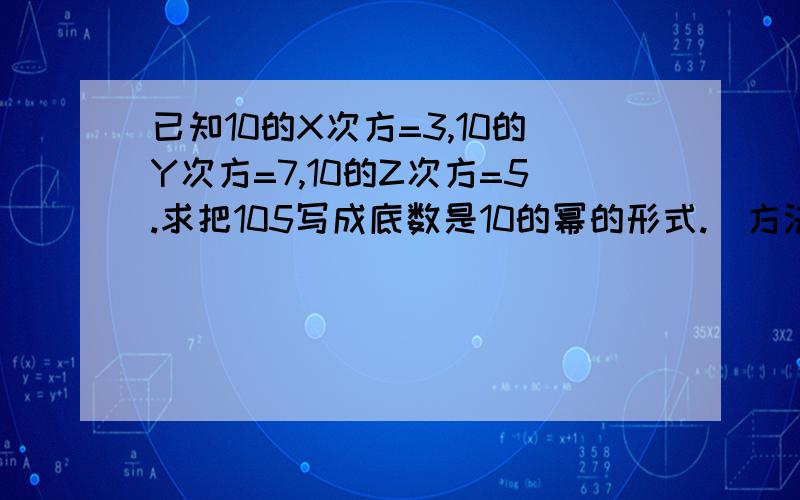 已知10的X次方=3,10的Y次方=7,10的Z次方=5.求把105写成底数是10的幂的形式.（方法,为什么?）