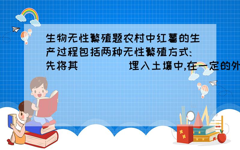 生物无性繁殖题农村中红薯的生产过程包括两种无性繁殖方式:先将其____ 埋入土壤中,在一定的外界条件下,一段时间后长出了薯藤(幼苗),待薯藤长到一定的长度后,将它剪成数段进行____ ,每一