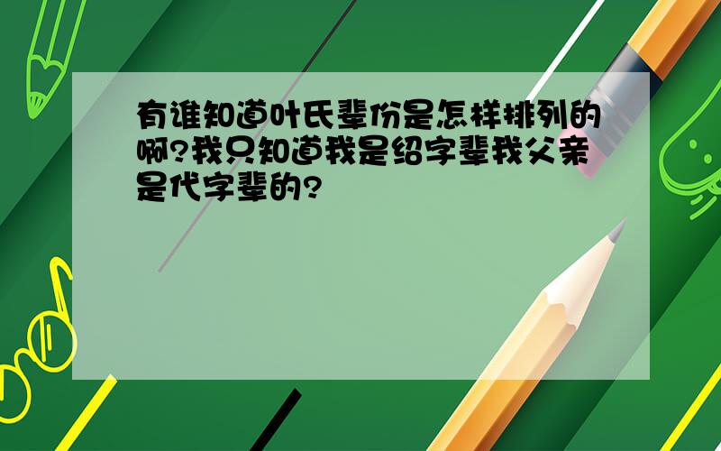 有谁知道叶氏辈份是怎样排列的啊?我只知道我是绍字辈我父亲是代字辈的?