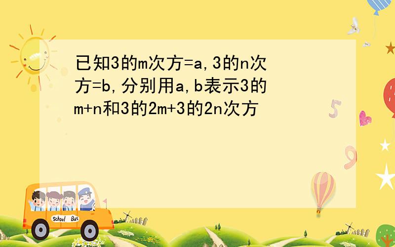 已知3的m次方=a,3的n次方=b,分别用a,b表示3的m+n和3的2m+3的2n次方