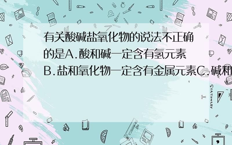 有关酸碱盐氧化物的说法不正确的是A.酸和碱一定含有氢元素B.盐和氧化物一定含有金属元素C.碱和氧化物一定含有氧元素D.盐可能只含非金属元素求很详细很详细的解答..谢谢!一定要很详细