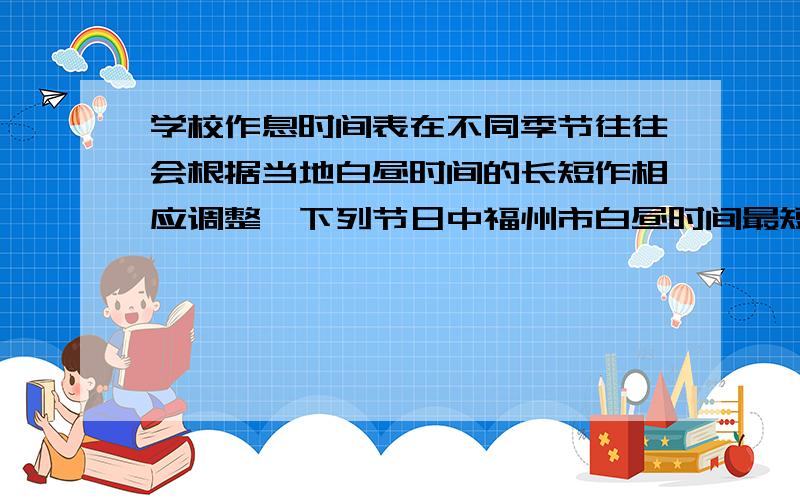 学校作息时间表在不同季节往往会根据当地白昼时间的长短作相应调整,下列节日中福州市白昼时间最短的是?（ ） A 元旦节 B 教师节 C 国庆节 D 国际儿童节