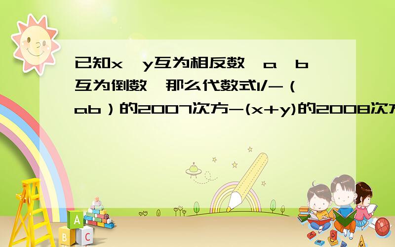 已知x、y互为相反数,a、b互为倒数,那么代数式1/-（ab）的2007次方-(x+y)的2008次方