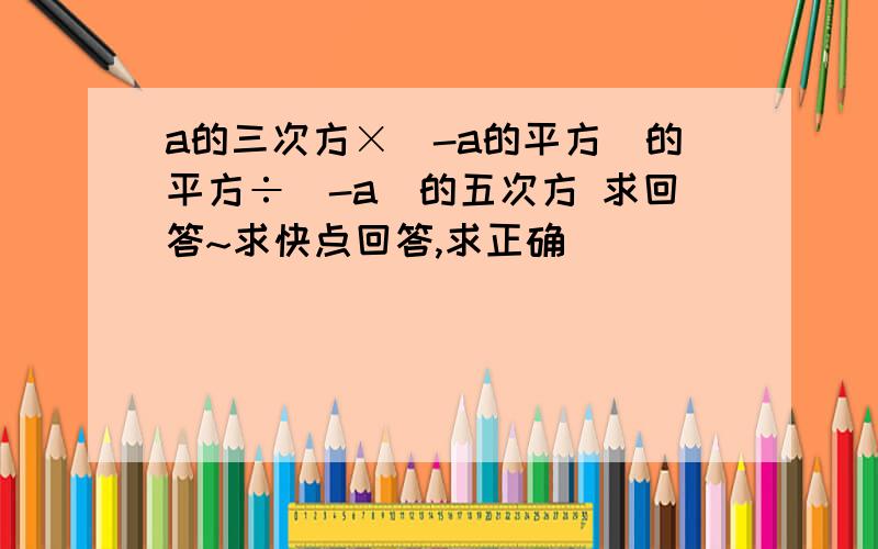 a的三次方×（-a的平方）的平方÷（-a）的五次方 求回答~求快点回答,求正确