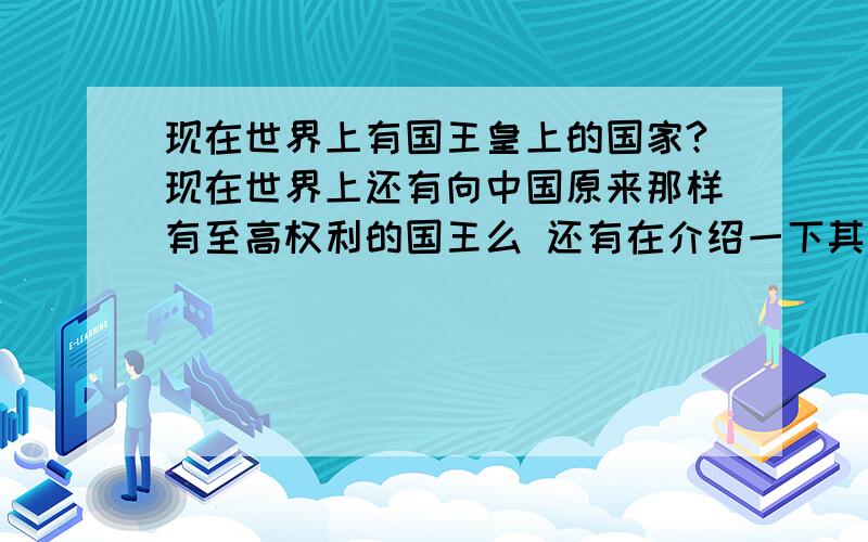 现在世界上有国王皇上的国家?现在世界上还有向中国原来那样有至高权利的国王么 还有在介绍一下其中、重要国家