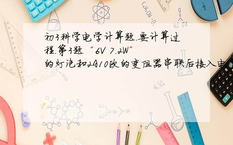 初3科学电学计算题.要计算过程.第3题“6V 7.2W”的灯泡和2A10欧的变阻器串联后接入电源电压8伏特的电路中.开关闭合后计算：1）变阻器在a（左）和b（右）时.变阻器接入电路的电阻及灯泡消