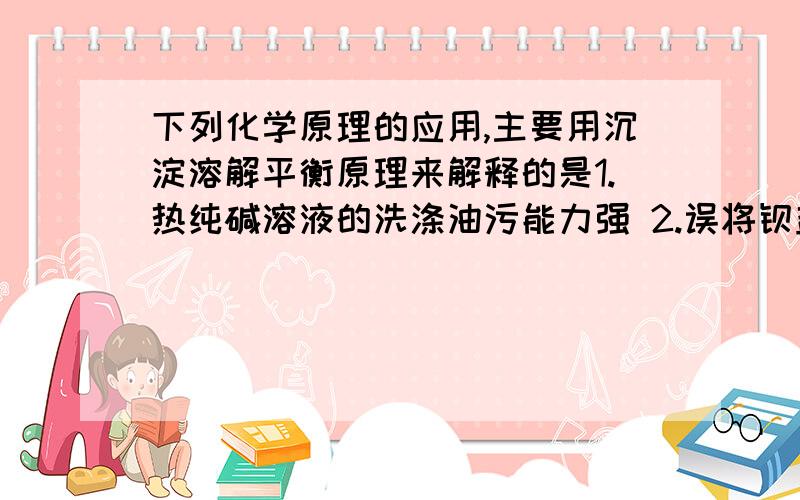 下列化学原理的应用,主要用沉淀溶解平衡原理来解释的是1.热纯碱溶液的洗涤油污能力强 2.误将钡盐【BaCl、Ba（NO3)2】当作食盐食用时,常用0.5％的Na2SO4溶液解毒 3.溶洞珊瑚的形成 4.碳酸钡不