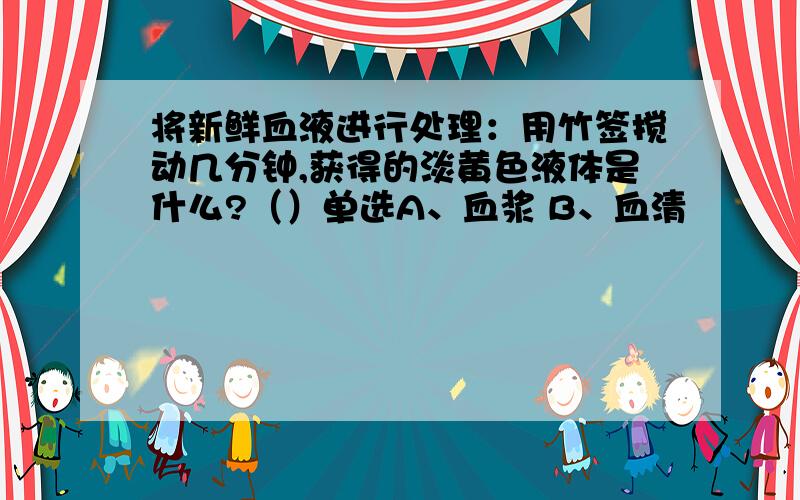 将新鲜血液进行处理：用竹签搅动几分钟,获得的淡黄色液体是什么?（）单选A、血浆 B、血清