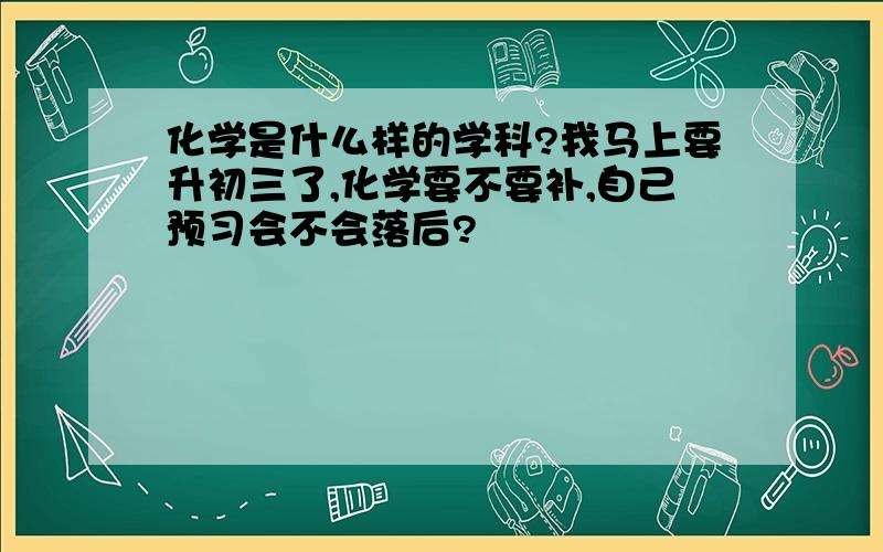 化学是什么样的学科?我马上要升初三了,化学要不要补,自己预习会不会落后?