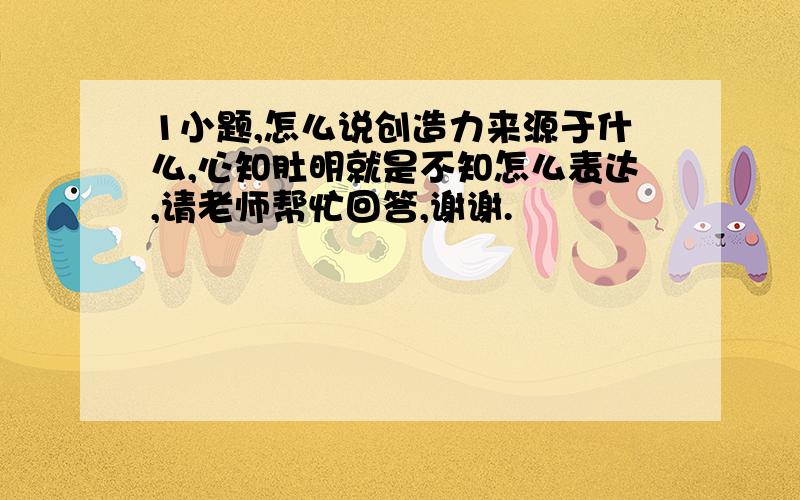 1小题,怎么说创造力来源于什么,心知肚明就是不知怎么表达,请老师帮忙回答,谢谢.