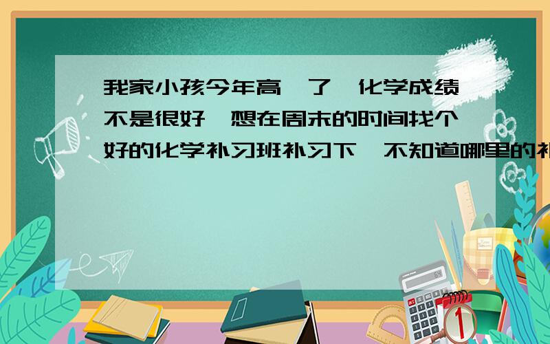 我家小孩今年高一了,化学成绩不是很好,想在周末的时间找个好的化学补习班补习下,不知道哪里的补习班比较好些?