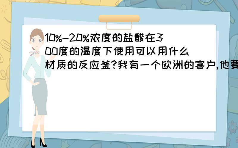 10%-20%浓度的盐酸在300度的温度下使用可以用什么材质的反应釜?我有一个欧洲的客户,他要我们采购一台能耐10%-20%浓度的盐酸在300度的温度下使用的反应釜,我是做搪瓷釜的不能耐这么高的温