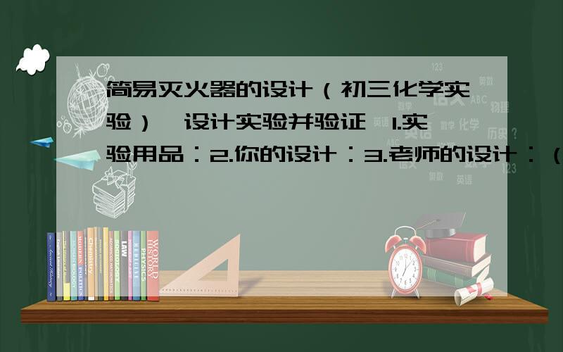 简易灭火器的设计（初三化学实验）【设计实验并验证】1.实验用品：2.你的设计：3.老师的设计：（1）灭火器的原理：（2）你设计的反应原理：（3）你自己设计的灭火器的装置图：1.2.观察