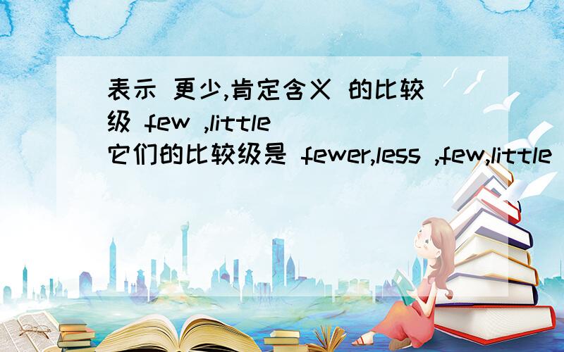 表示 更少,肯定含义 的比较级 few ,little 它们的比较级是 fewer,less ,few,little ,表示很少,有否定的含义,那它们的比较级 fewer,less ,同样表示有 否定的含义.a few ,a little 表示 很少,但是 含义上 ,是肯