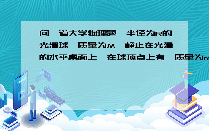 问一道大学物理题一半径为R的光滑球,质量为M,静止在光滑的水平桌面上,在球顶点上有一质量为m的质点,m自M自由下滑.试求m离开M之前的轨迹.（以大球球心为原点）