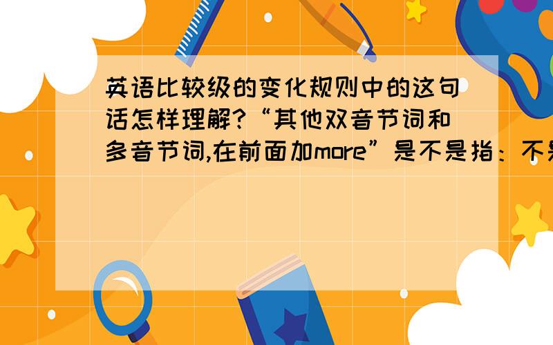 英语比较级的变化规则中的这句话怎样理解?“其他双音节词和多音节词,在前面加more”是不是指：不是以e,辅音+y,重读闭音节结尾的双音节词和多音节词,前面才加more.