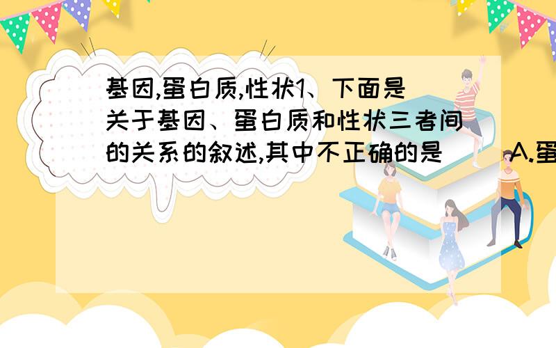 基因,蛋白质,性状1、下面是关于基因、蛋白质和性状三者间的关系的叙述,其中不正确的是（） A.蛋白质的功能可以影响性状 B.蛋白质的结构可以直接影响性状 C.基因控制性状是通过控制蛋白