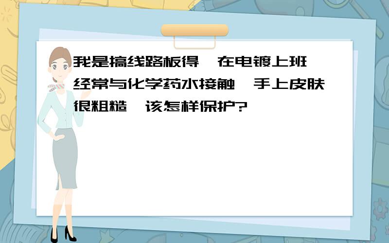 我是搞线路板得,在电镀上班,经常与化学药水接触,手上皮肤很粗糙,该怎样保护?