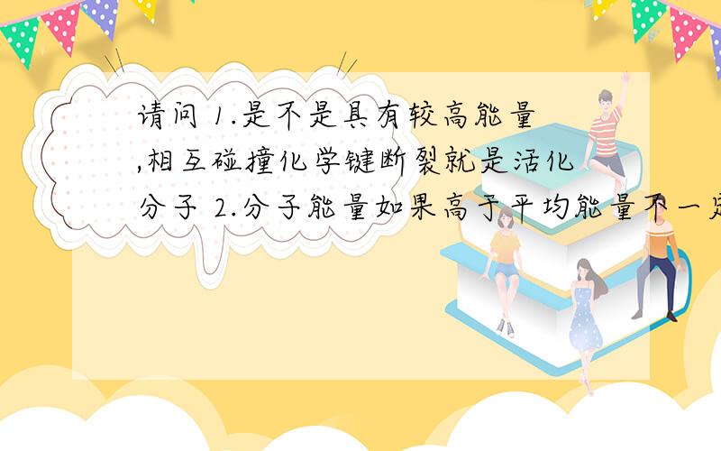 请问 1.是不是具有较高能量,相互碰撞化学键断裂就是活化分子 2.分子能量如果高于平均能量不一定是活请问 1.是不是具有较高能量，相互碰撞化学键断裂就是活化分子 2.分子能量如果高于平