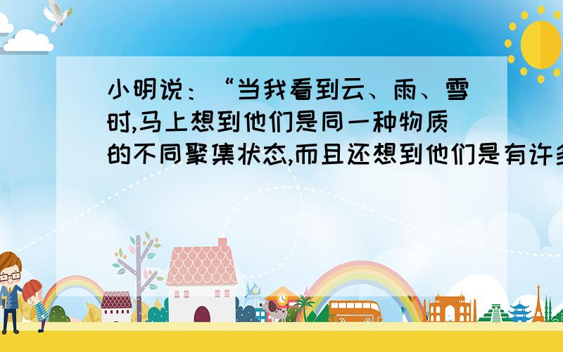 小明说：“当我看到云、雨、雪时,马上想到他们是同一种物质的不同聚集状态,而且还想到他们是有许多肉眼看不到的微粒构成的,这些微粒在不停的运动.在云雨雪中,这些微粒之间的间隔不