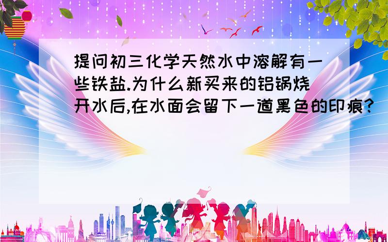 提问初三化学天然水中溶解有一些铁盐.为什么新买来的铝锅烧开水后,在水面会留下一道黑色的印痕?