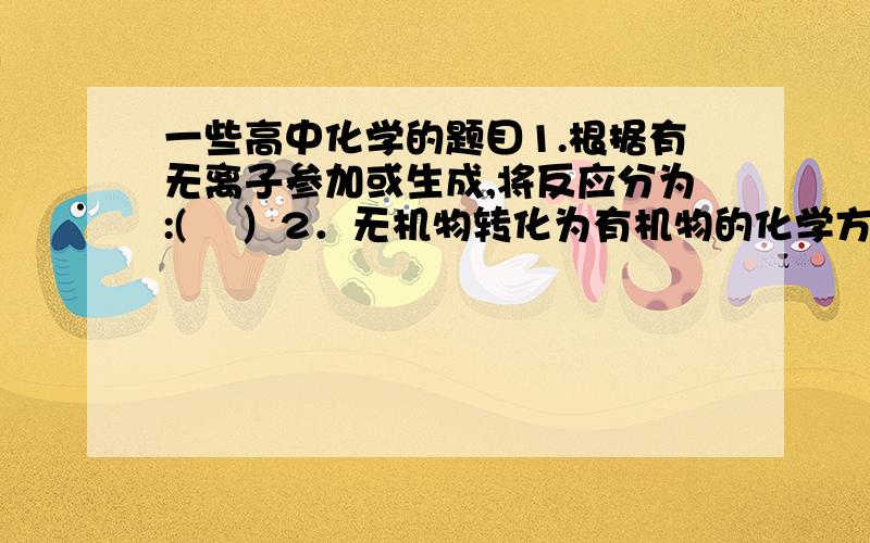 一些高中化学的题目1.根据有无离子参加或生成,将反应分为:(    ）2．无机物转化为有机物的化学方程式有哪些?3.什么是非氧化性酸?4.氢气和金属氧化物发生置换反应的条件是什么?5.金属和水