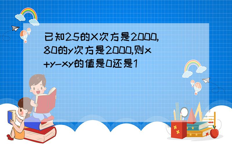 已知25的X次方是2000,80的y次方是2000,则x+y-xy的值是0还是1