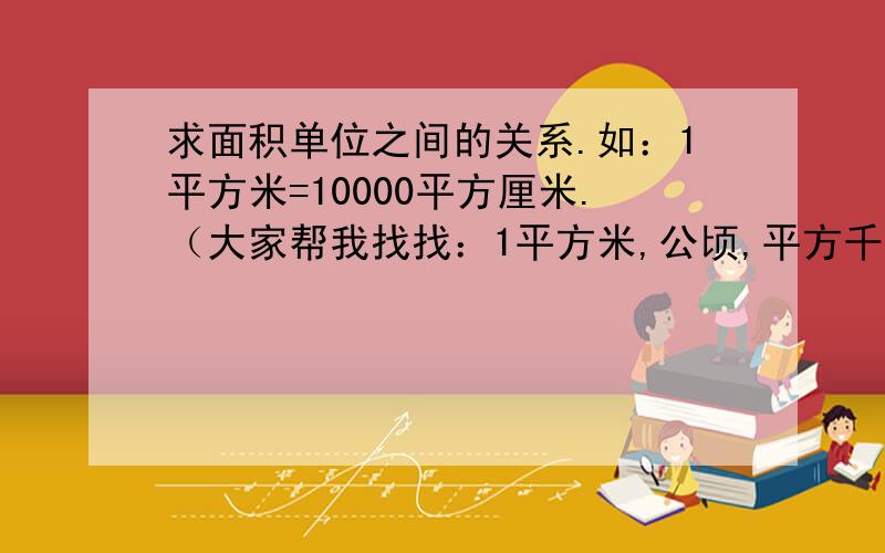 求面积单位之间的关系.如：1平方米=10000平方厘米.（大家帮我找找：1平方米,公顷,平方千米.换算