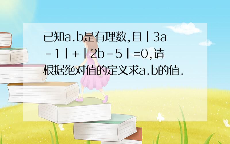 已知a.b是有理数,且|3a-1|+|2b-5|=0,请根据绝对值的定义求a.b的值.