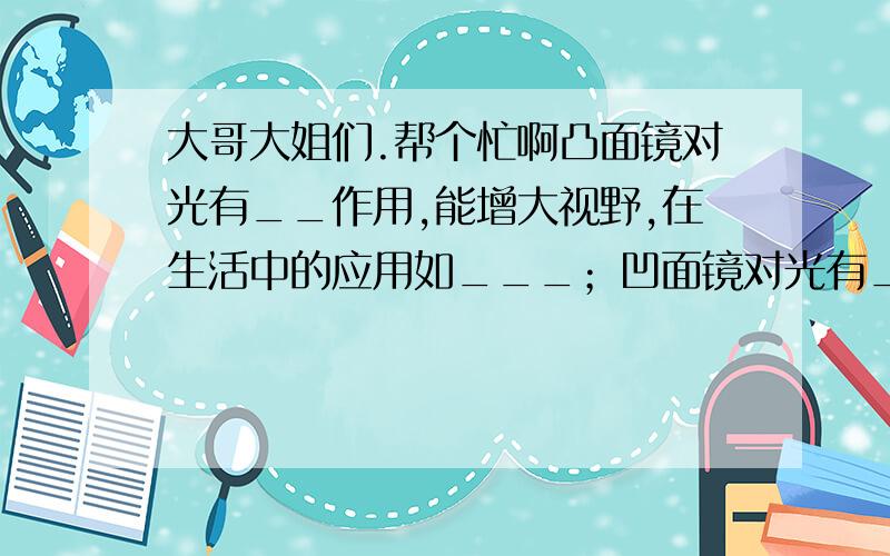 大哥大姐们.帮个忙啊凸面镜对光有__作用,能增大视野,在生活中的应用如___；凹面镜对光有__作用,在生活中的应用如____；凸面镜和凹面镜对光的作用,都遵循__定律.