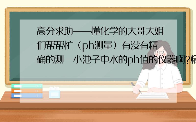 高分求助——懂化学的大哥大姐们帮帮忙（ph测量）有没有精确的测一小池子中水的ph值的仪器啊?精度在0.1左右就差不多了如果有的话推荐一下,如果有标价的更好在此先谢过了 家里要用,