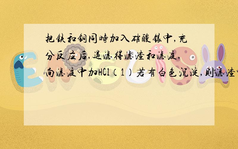 把铁和铜同时加入硝酸银中,充分反应后,过滤得滤渣和滤液,向滤液中加HCl（1）若有白色沉淀,则滤渣中一定含有（ ）,滤液中一定有（ ）（2）若无白色沉淀,则滤渣中一定含有（ ）,可能有（