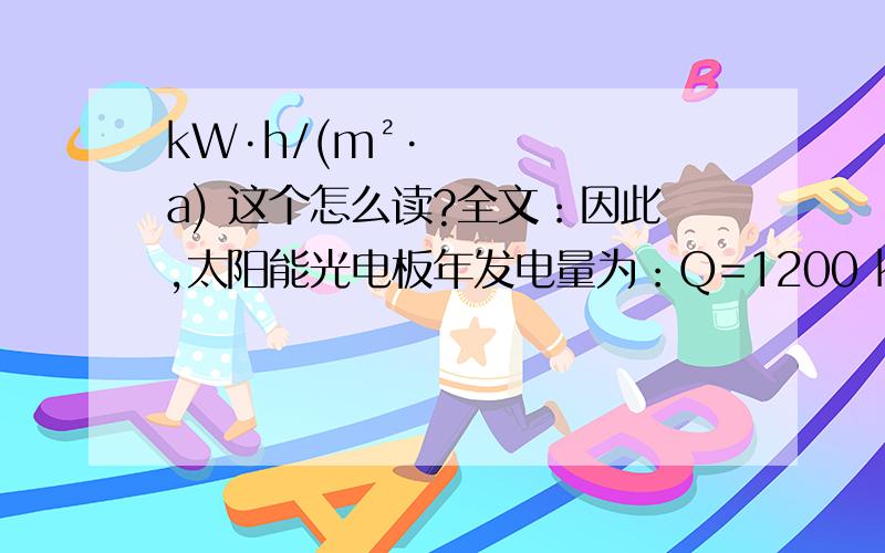 kW·h/(m²·a) 这个怎么读?全文：因此,太阳能光电板年发电量为：Q=1200 kW·h/(m²·a)×0.75×81 m²×0.14×0.94×0.98×0.85=7991.5 kW·h/a按照一般一般写字楼办公室等公共场所用电量取28 W/m²,平