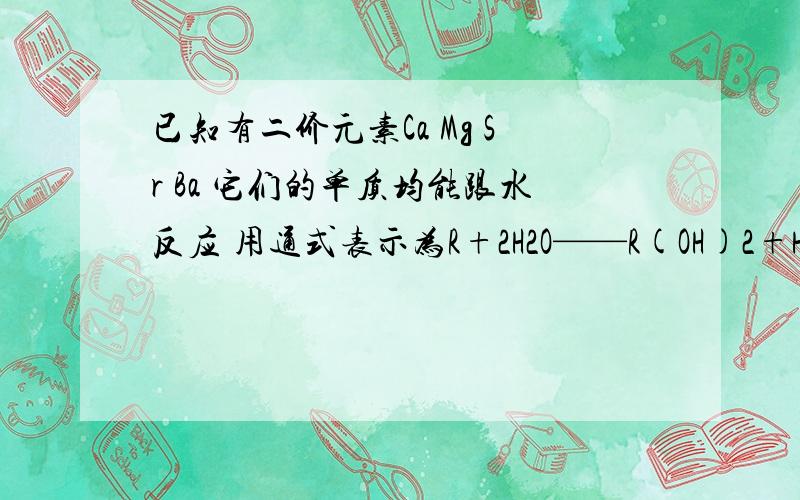 已知有二价元素Ca Mg Sr Ba 它们的单质均能跟水反应 用通式表示为R+2H2O——R(OH)2+H2 现有它们的单质及其相应的氧化物的混合物12g 加足量水经反应后蒸干,得固体16g,试通过计算推测该元素可能