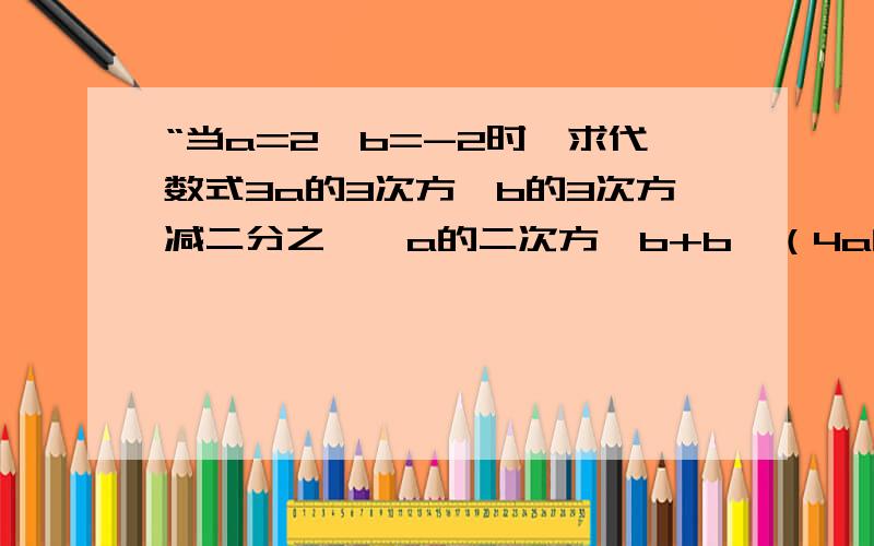 “当a=2,b=-2时,求代数式3a的3次方×b的3次方减二分之一×a的二次方×b+b—（4a的三次方×b的三次方减四