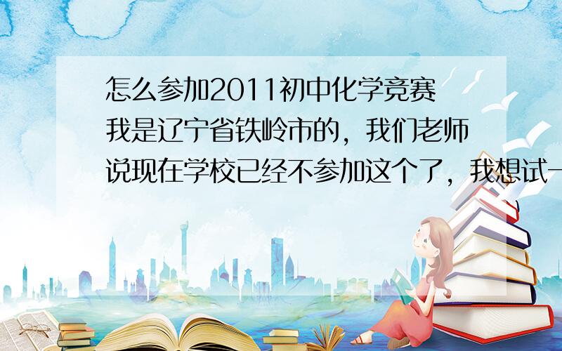 怎么参加2011初中化学竞赛我是辽宁省铁岭市的，我们老师说现在学校已经不参加这个了，我想试一试。我听说有自己报名，怎么报，去哪报，请高人指点呀，辽宁赛区。估计快初赛了。