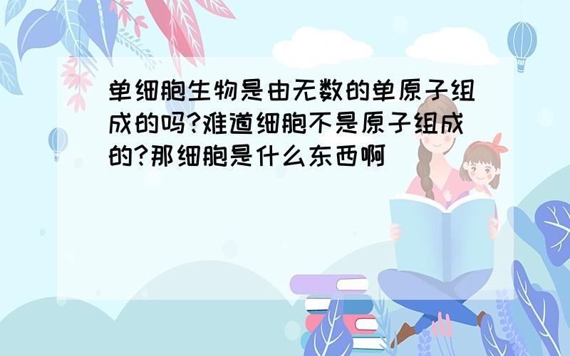 单细胞生物是由无数的单原子组成的吗?难道细胞不是原子组成的?那细胞是什么东西啊