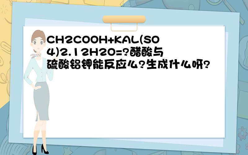 CH2COOH+KAL(SO4)2.12H2O=?醋酸与硫酸铝钾能反应么?生成什么呀?