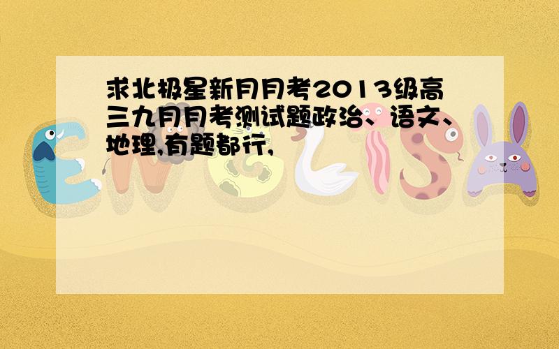 求北极星新月月考2013级高三九月月考测试题政治、语文、地理,有题都行,